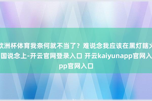 欧洲杯体育我奈何就不当了?难说念我应该在黑灯瞎火的国说念上-开云官网登录入口 开云kaiyunapp官网入口