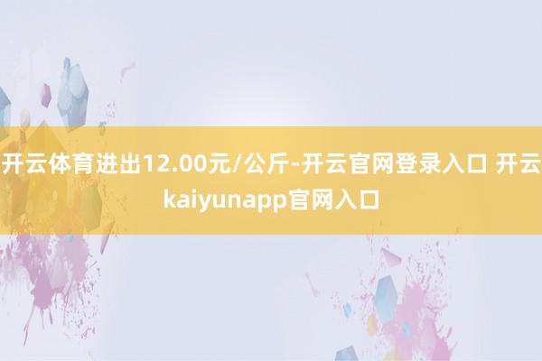 开云体育进出12.00元/公斤-开云官网登录入口 开云kaiyunapp官网入口