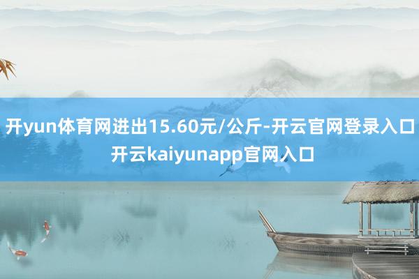开yun体育网进出15.60元/公斤-开云官网登录入口 开云kaiyunapp官网入口