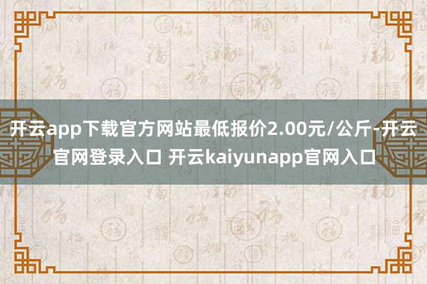 开云app下载官方网站最低报价2.00元/公斤-开云官网登录入口 开云kaiyunapp官网入口