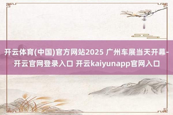 开云体育(中国)官方网站2025 广州车展当天开幕-开云官网登录入口 开云kaiyunapp官网入口