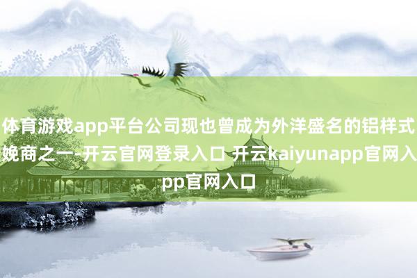 体育游戏app平台公司现也曾成为外洋盛名的铝样式分娩商之一-开云官网登录入口 开云kaiyunapp官网入口