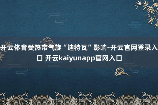 开云体育 受热带气旋“迪特瓦”影响-开云官网登录入口 开云kaiyunapp官网入口