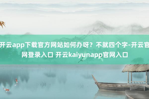 开云app下载官方网站如何办呀?不就四个字-开云官网登录入口 开云kaiyunapp官网入口