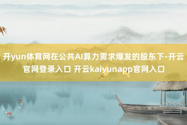 开yun体育网在公共AI算力需求爆发的股东下-开云官网登录入口 开云kaiyunapp官网入口