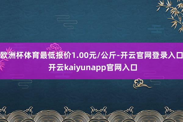 欧洲杯体育最低报价1.00元/公斤-开云官网登录入口 开云kaiyunapp官网入口