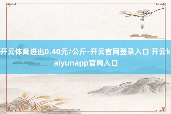 开云体育进出0.40元/公斤-开云官网登录入口 开云kaiyunapp官网入口