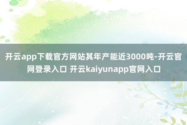 开云app下载官方网站　　其年产能近3000吨-开云官网登录入口 开云kaiyunapp官网入口