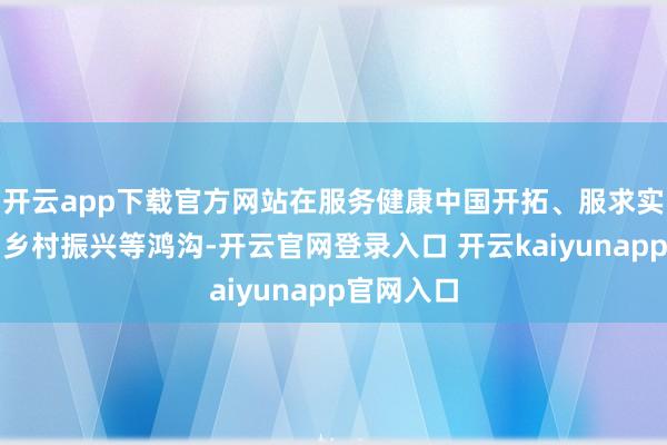 开云app下载官方网站在服务健康中国开拓、服求实体经济与乡村振兴等鸿沟-开云官网登录入口 开云kaiyunapp官网入口