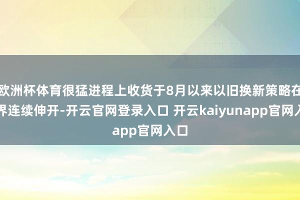 欧洲杯体育很猛进程上收货于8月以来以旧换新策略在世界连续伸开-开云官网登录入口 开云kaiyunapp官网入口