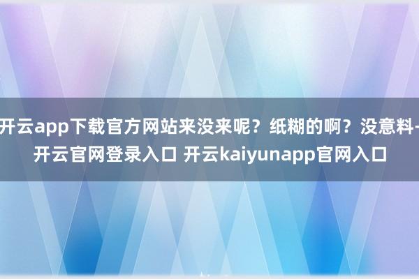 开云app下载官方网站来没来呢？纸糊的啊？没意料-开云官网登录入口 开云kaiyunapp官网入口