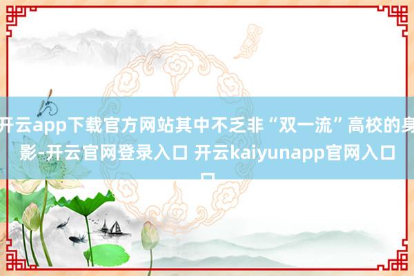 开云app下载官方网站其中不乏非“双一流”高校的身影-开云官网登录入口 开云kaiyunapp官网入口