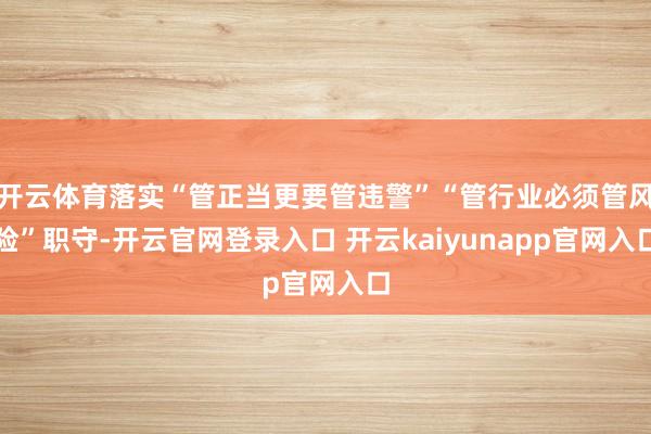 开云体育落实“管正当更要管违警”“管行业必须管风险”职守-开云官网登录入口 开云kaiyunapp官网入口