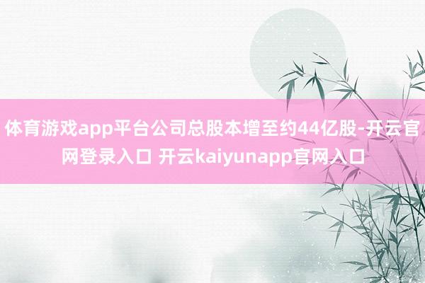 体育游戏app平台公司总股本增至约44亿股-开云官网登录入口 开云kaiyunapp官网入口
