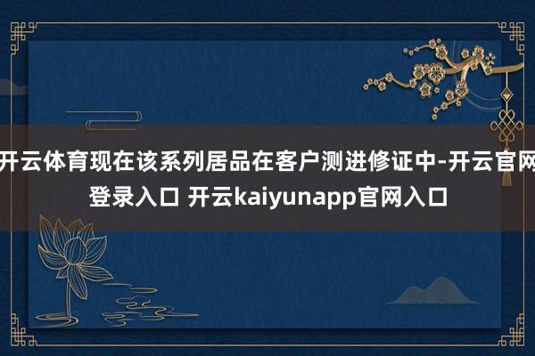 开云体育现在该系列居品在客户测进修证中-开云官网登录入口 开云kaiyunapp官网入口