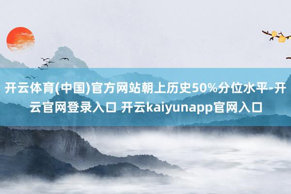 开云体育(中国)官方网站朝上历史50%分位水平-开云官网登录入口 开云kaiyunapp官网入口