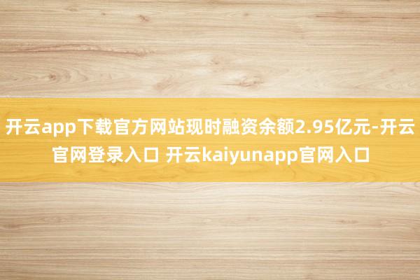 开云app下载官方网站现时融资余额2.95亿元-开云官网登录入口 开云kaiyunapp官网入口