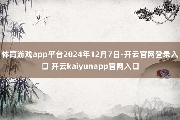 体育游戏app平台2024年12月7日-开云官网登录入口 开云kaiyunapp官网入口
