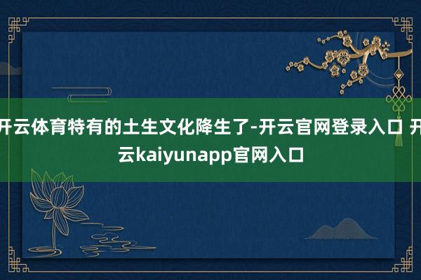开云体育特有的土生文化降生了-开云官网登录入口 开云kaiyunapp官网入口