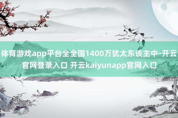 体育游戏app平台全全国1400万犹太东谈主中-开云官网登录入口 开云kaiyunapp官网入口