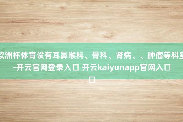 欧洲杯体育设有耳鼻喉科、骨科、肾病、、肿瘤等科室-开云官网登录入口 开云kaiyunapp官网入口