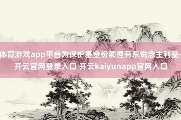 体育游戏app平台为保护基金份额捏有东说念主利益-开云官网登录入口 开云kaiyunapp官网入口
