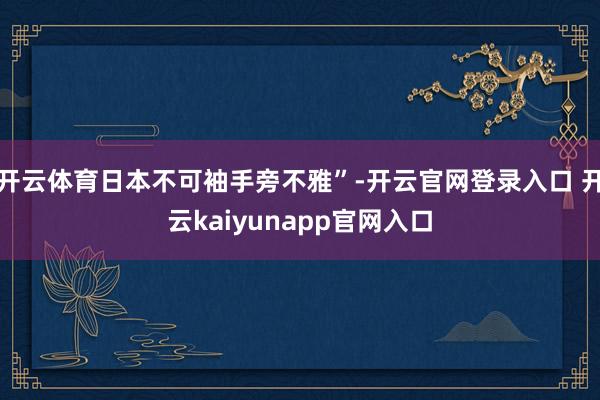 开云体育日本不可袖手旁不雅”-开云官网登录入口 开云kaiyunapp官网入口