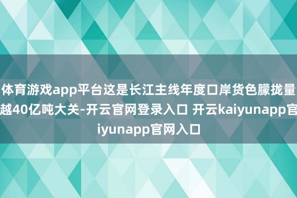 体育游戏app平台这是长江主线年度口岸货色朦拢量初次跨越40亿吨大关-开云官网登录入口 开云kaiyunapp官网入口
