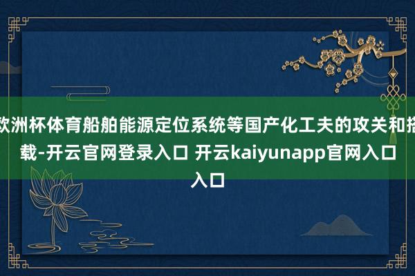 欧洲杯体育船舶能源定位系统等国产化工夫的攻关和搭载-开云官网登录入口 开云kaiyunapp官网入口