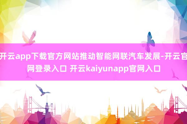 开云app下载官方网站推动智能网联汽车发展-开云官网登录入口 开云kaiyunapp官网入口