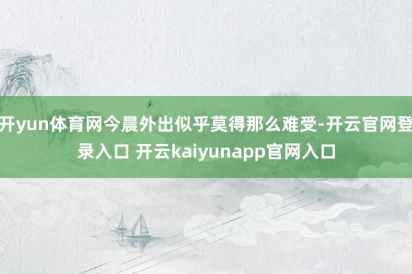 开yun体育网今晨外出似乎莫得那么难受-开云官网登录入口 开云kaiyunapp官网入口