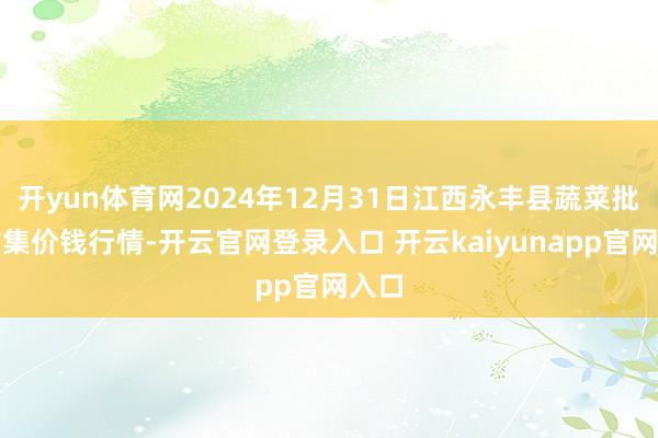 开yun体育网2024年12月31日江西永丰县蔬菜批发市集价钱行情-开云官网登录入口 开云kaiyunapp官网入口