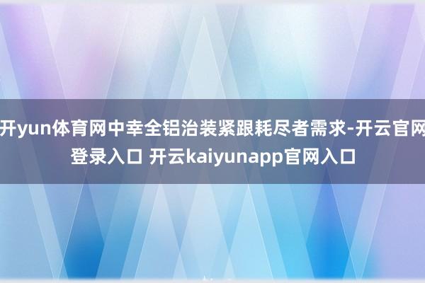 开yun体育网中幸全铝治装紧跟耗尽者需求-开云官网登录入口 开云kaiyunapp官网入口