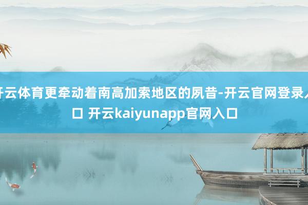 开云体育更牵动着南高加索地区的夙昔-开云官网登录入口 开云kaiyunapp官网入口