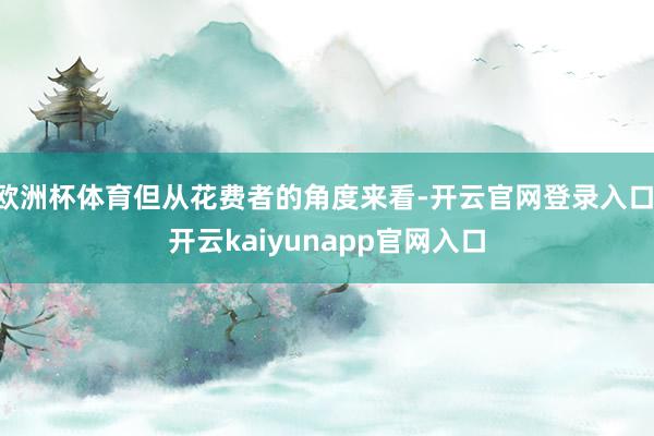 欧洲杯体育但从花费者的角度来看-开云官网登录入口 开云kaiyunapp官网入口
