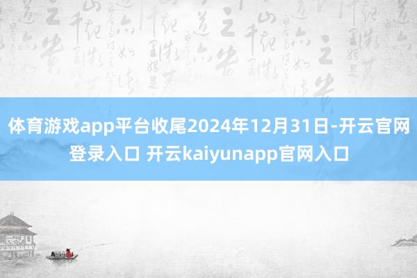 体育游戏app平台收尾2024年12月31日-开云官网登录入口 开云kaiyunapp官网入口