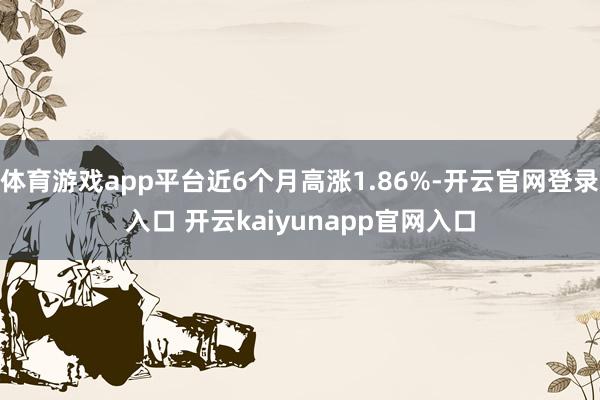 体育游戏app平台近6个月高涨1.86%-开云官网登录入口 开云kaiyunapp官网入口