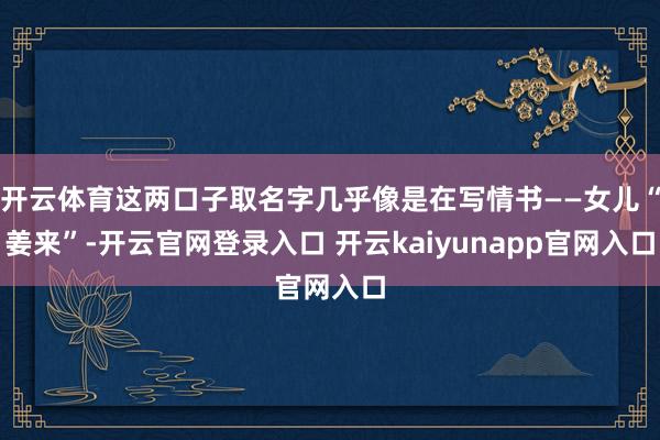 开云体育这两口子取名字几乎像是在写情书——女儿“姜来”-开云官网登录入口 开云kaiyunapp官网入口