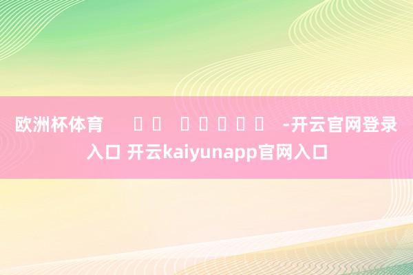欧洲杯体育      		  					  -开云官网登录入口 开云kaiyunapp官网入口