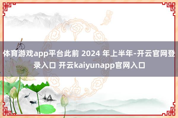 体育游戏app平台此前 2024 年上半年-开云官网登录入口 开云kaiyunapp官网入口