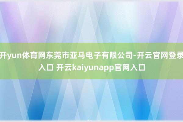 开yun体育网东莞市亚马电子有限公司-开云官网登录入口 开云kaiyunapp官网入口