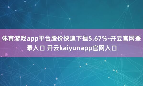体育游戏app平台股价快速下挫5.67%-开云官网登录入口 开云kaiyunapp官网入口