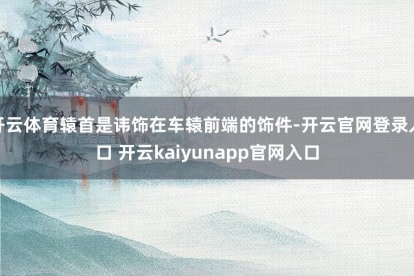 开云体育辕首是讳饰在车辕前端的饰件-开云官网登录入口 开云kaiyunapp官网入口