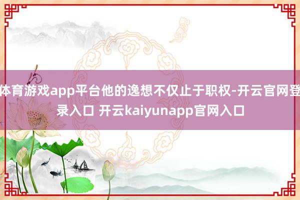体育游戏app平台他的逸想不仅止于职权-开云官网登录入口 开云kaiyunapp官网入口