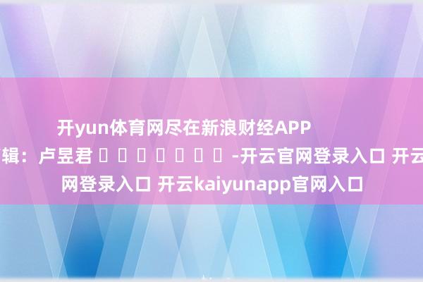 开yun体育网尽在新浪财经APP 牵累剪辑:卢昱君 -开云官网登录入口 开云kaiyunapp官网入口