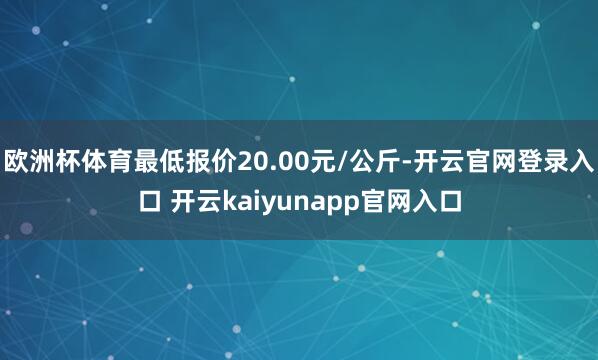 欧洲杯体育最低报价20.00元/公斤-开云官网登录入口 开云kaiyunapp官网入口