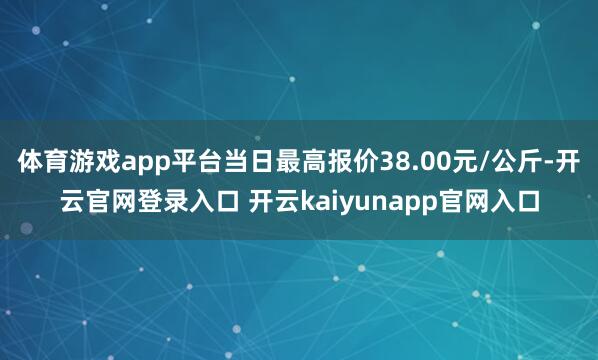 体育游戏app平台当日最高报价38.00元/公斤-开云官网登录入口 开云kaiyunapp官网入口
