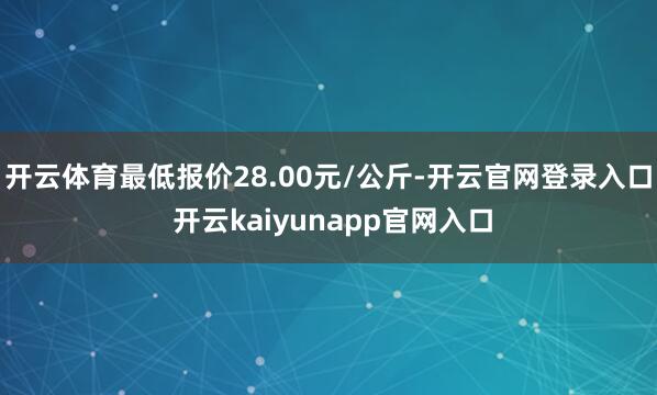 开云体育最低报价28.00元/公斤-开云官网登录入口 开云kaiyunapp官网入口
