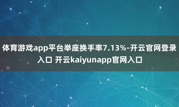 体育游戏app平台举座换手率7.13%-开云官网登录入口 开云kaiyunapp官网入口
