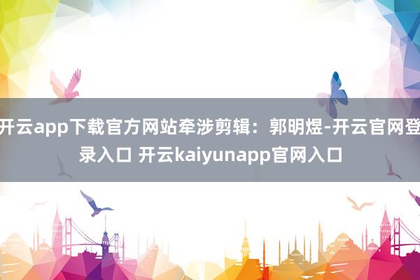 开云app下载官方网站牵涉剪辑：郭明煜-开云官网登录入口 开云kaiyunapp官网入口